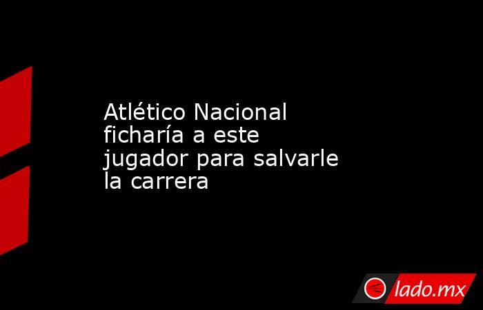 Atlético Nacional ficharía a este jugador para salvarle la carrera. Noticias en tiempo real