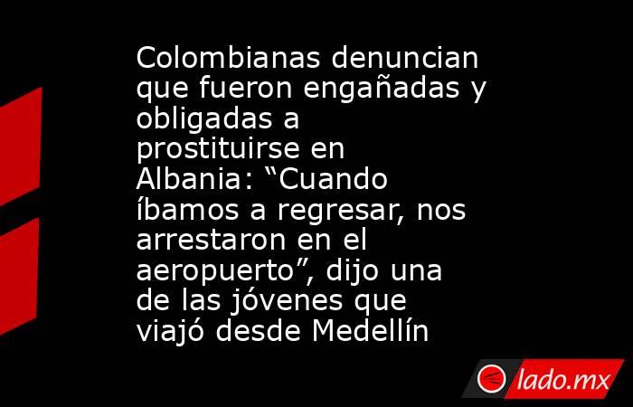 Colombianas denuncian que fueron engañadas y obligadas a prostituirse en Albania: “Cuando íbamos a regresar, nos arrestaron en el aeropuerto”, dijo una de las jóvenes que viajó desde Medellín. Noticias en tiempo real