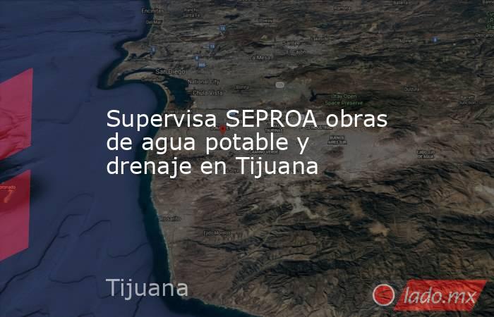 Supervisa SEPROA obras de agua potable y drenaje en Tijuana. Noticias en tiempo real