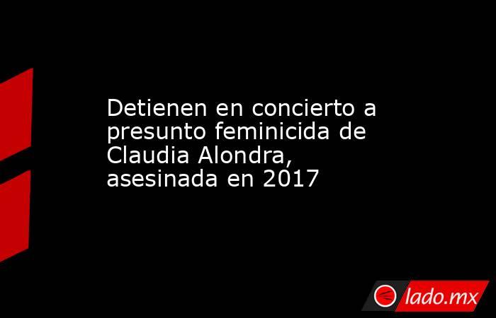 Detienen en concierto a presunto feminicida de Claudia Alondra, asesinada en 2017. Noticias en tiempo real
