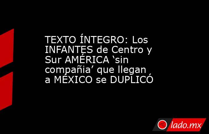 TEXTO ÍNTEGRO: Los INFANTES de Centro y Sur AMÉRICA ‘sin compañia’ que llegan a MÉXICO se DUPLICÓ. Noticias en tiempo real