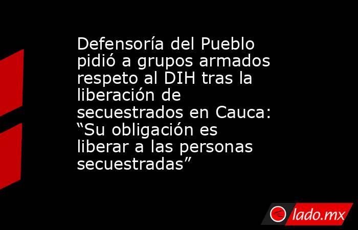 Defensoría del Pueblo pidió a grupos armados respeto al DIH tras la liberación de secuestrados en Cauca: “Su obligación es liberar a las personas secuestradas”   . Noticias en tiempo real