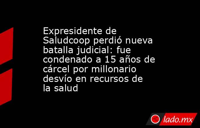 Expresidente de Saludcoop perdió nueva batalla judicial: fue condenado a 15 años de cárcel por millonario desvío en recursos de la salud. Noticias en tiempo real