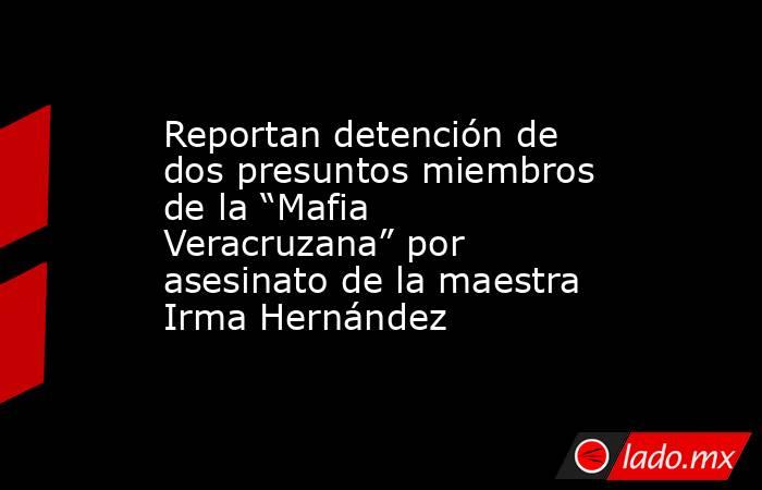 Reportan detención de dos presuntos miembros de la “Mafia Veracruzana” por asesinato de la maestra Irma Hernández. Noticias en tiempo real