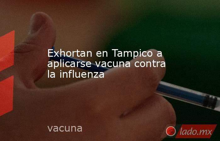 Exhortan en Tampico a aplicarse vacuna contra la influenza. Noticias en tiempo real