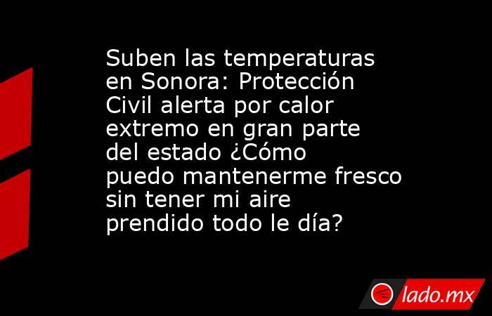 Suben las temperaturas en Sonora: Protección Civil alerta por calor extremo en gran parte del estado ¿Cómo puedo mantenerme fresco sin tener mi aire prendido todo le día?. Noticias en tiempo real
