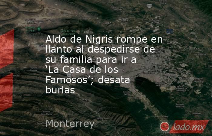 Aldo de Nigris rompe en llanto al despedirse de su familia para ir a ‘La Casa de los Famosos’; desata burlas. Noticias en tiempo real