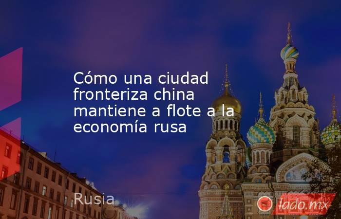 Cómo una ciudad fronteriza china mantiene a flote a la economía rusa. Noticias en tiempo real