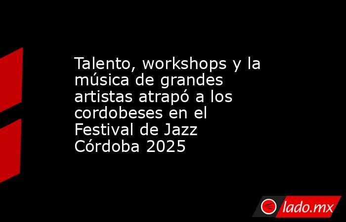 Talento, workshops y la música de grandes artistas atrapó a los cordobeses en el Festival de Jazz Córdoba 2025. Noticias en tiempo real