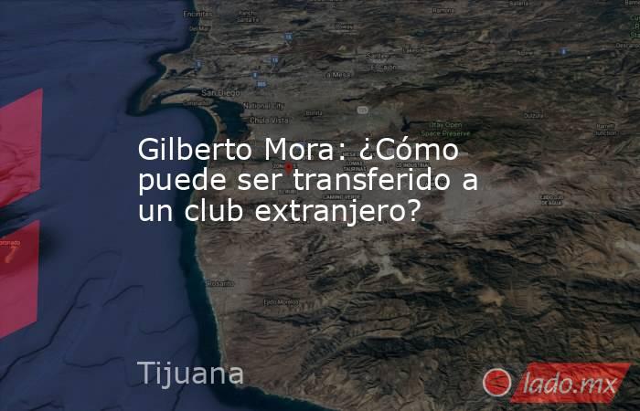 Gilberto Mora: ¿Cómo puede ser transferido a un club extranjero?. Noticias en tiempo real