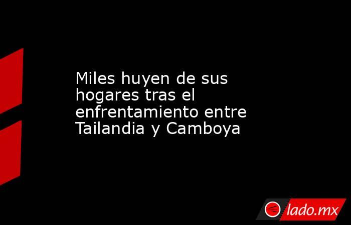 Miles huyen de sus hogares tras el enfrentamiento entre Tailandia y Camboya . Noticias en tiempo real