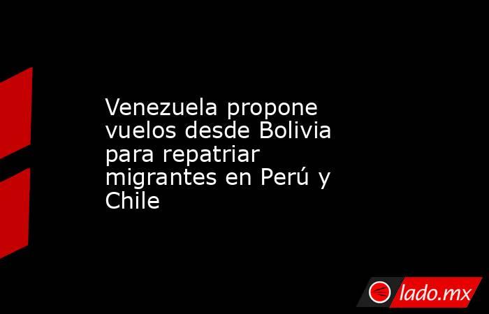 Venezuela propone vuelos desde Bolivia para repatriar migrantes en Perú y Chile. Noticias en tiempo real