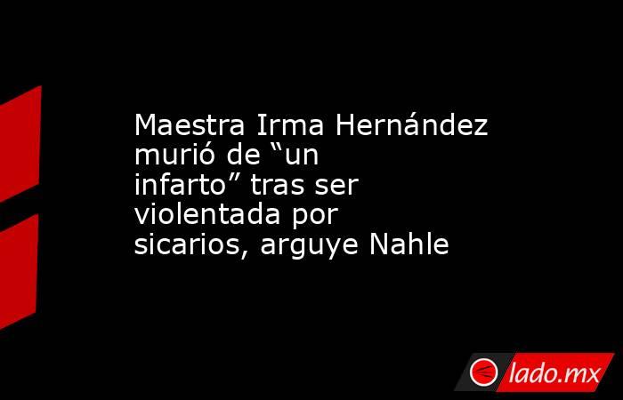 Maestra Irma Hernández murió de “un infarto” tras ser violentada por sicarios, arguye Nahle. Noticias en tiempo real