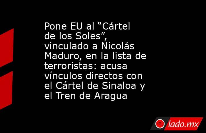 Pone EU al “Cártel de los Soles”, vinculado a Nicolás Maduro, en la lista de terroristas: acusa vínculos directos con el Cártel de Sinaloa y el Tren de Aragua. Noticias en tiempo real