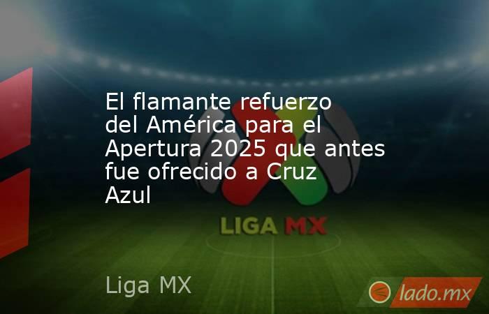 El flamante refuerzo del América para el Apertura 2025 que antes fue ofrecido a Cruz Azul. Noticias en tiempo real