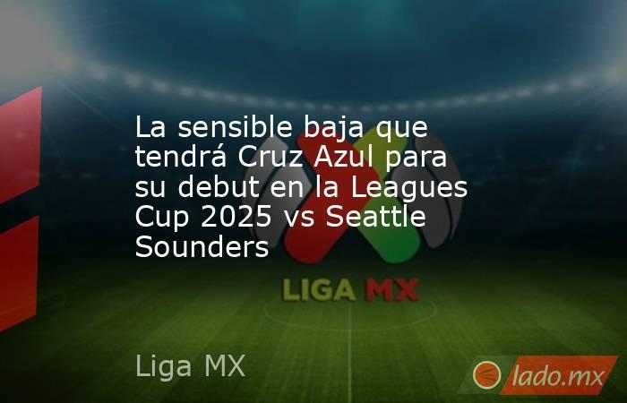 La sensible baja que tendrá Cruz Azul para su debut en la Leagues Cup 2025 vs Seattle Sounders. Noticias en tiempo real
