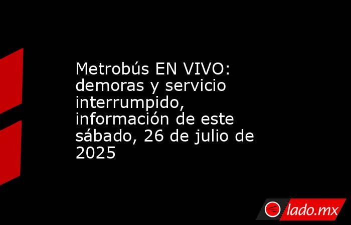 Metrobús EN VIVO: demoras y servicio interrumpido, información de este sábado, 26 de julio de 2025. Noticias en tiempo real