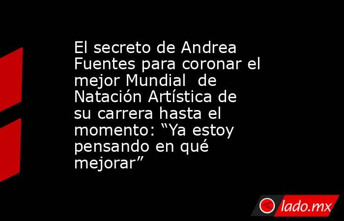 El secreto de Andrea Fuentes para coronar el mejor Mundial  de Natación Artística de su carrera hasta el momento: “Ya estoy pensando en qué mejorar”. Noticias en tiempo real