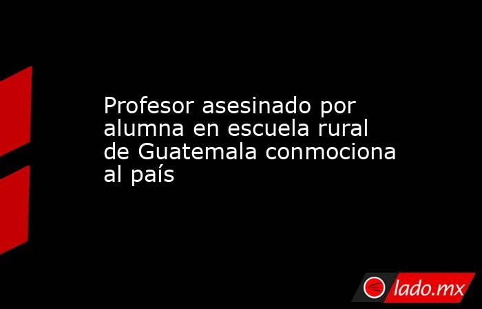 Profesor asesinado por alumna en escuela rural de Guatemala conmociona al país. Noticias en tiempo real