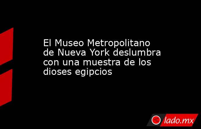 El Museo Metropolitano de Nueva York deslumbra con una muestra de los dioses egipcios. Noticias en tiempo real