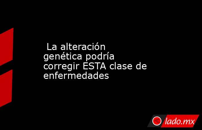 La alteración genética podría corregir ESTA clase de enfermedades. Noticias en tiempo real
