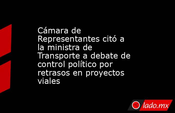 Cámara de Representantes citó a la ministra de Transporte a debate de control político por retrasos en proyectos viales. Noticias en tiempo real