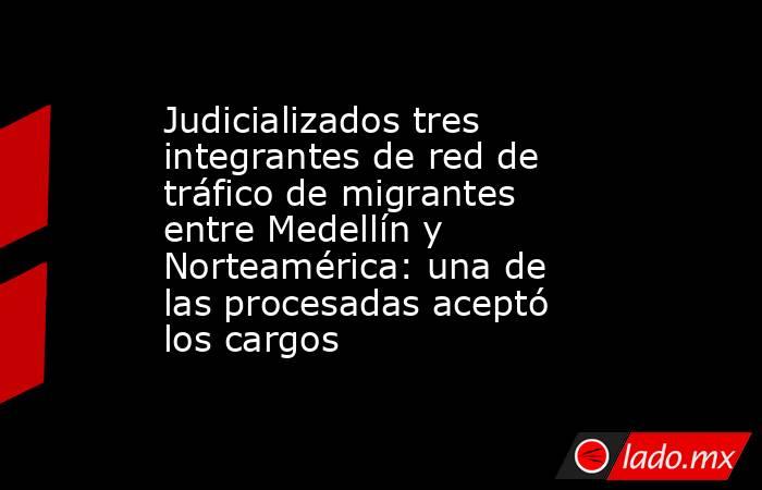 Judicializados tres integrantes de red de tráfico de migrantes entre Medellín y Norteamérica: una de las procesadas aceptó los cargos. Noticias en tiempo real