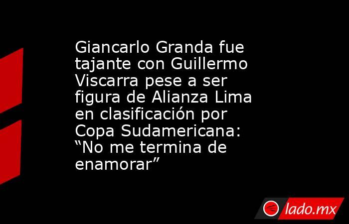 Giancarlo Granda fue tajante con Guillermo Viscarra pese a ser figura de Alianza Lima en clasificación por Copa Sudamericana: “No me termina de enamorar”. Noticias en tiempo real