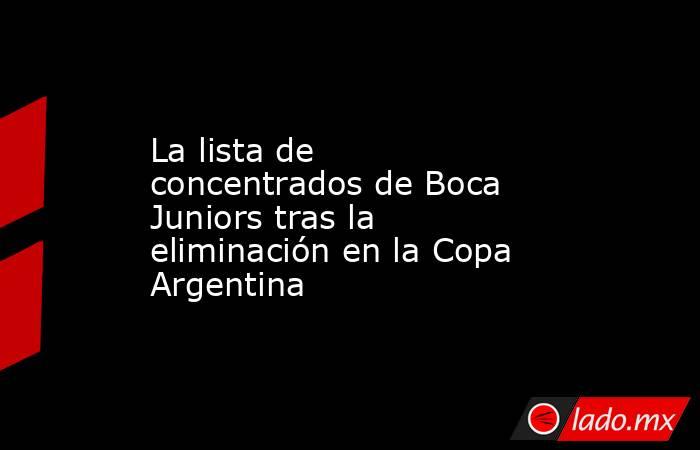 La lista de concentrados de Boca Juniors tras la eliminación en la Copa Argentina . Noticias en tiempo real