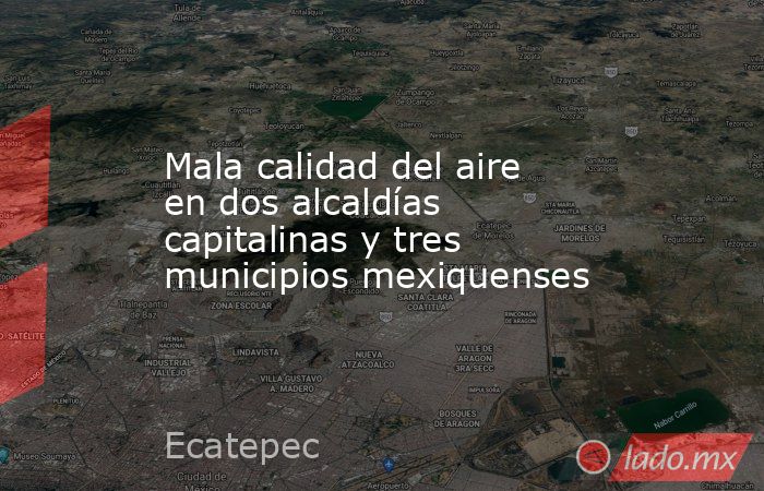 Mala calidad del aire en dos alcaldías capitalinas y tres municipios mexiquenses. Noticias en tiempo real