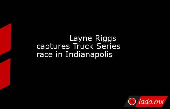            Layne Riggs captures Truck Series race in Indianapolis        . Noticias en tiempo real