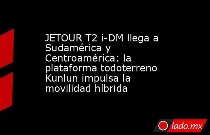JETOUR T2 i-DM llega a Sudamérica y Centroamérica: la plataforma todoterreno Kunlun impulsa la movilidad híbrida. Noticias en tiempo real