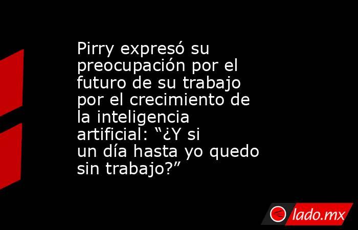 Pirry expresó su preocupación por el futuro de su trabajo por el crecimiento de la inteligencia artificial: “¿Y si un día hasta yo quedo sin trabajo?”. Noticias en tiempo real