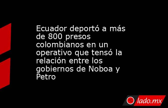 Ecuador deportó a más de 800 presos colombianos en un operativo que tensó la relación entre los gobiernos de Noboa y Petro. Noticias en tiempo real