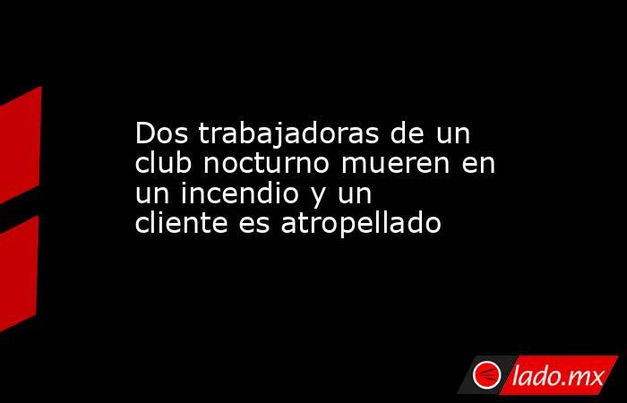 Dos trabajadoras de un club nocturno mueren en un incendio y un cliente es atropellado. Noticias en tiempo real