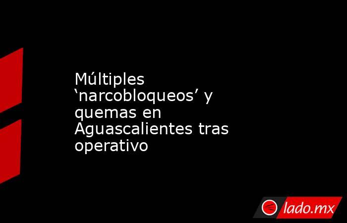Múltiples ‘narcobloqueos’ y quemas en Aguascalientes tras operativo. Noticias en tiempo real
