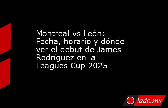 Montreal vs León: Fecha, horario y dónde ver el debut de James Rodríguez en la Leagues Cup 2025. Noticias en tiempo real
