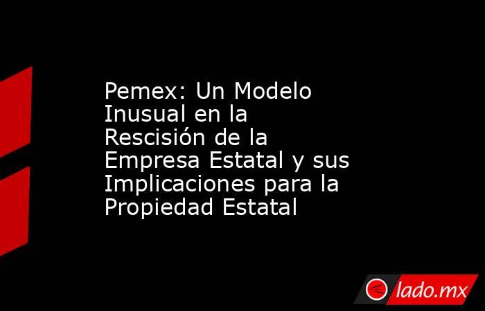 Pemex: Un Modelo Inusual en la Rescisión de la Empresa Estatal y sus Implicaciones para la Propiedad Estatal. Noticias en tiempo real