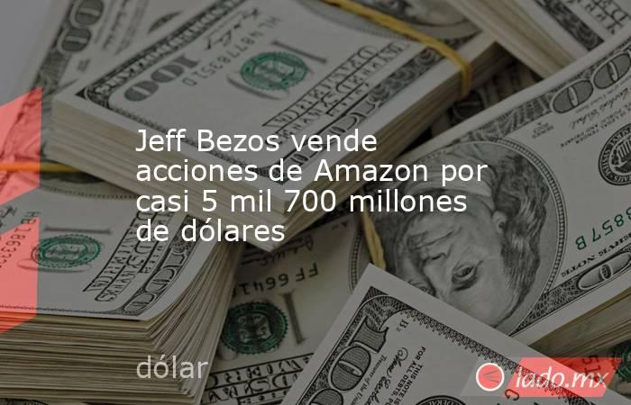 Jeff Bezos vende acciones de Amazon por casi 5 mil 700 millones de dólares. Noticias en tiempo real