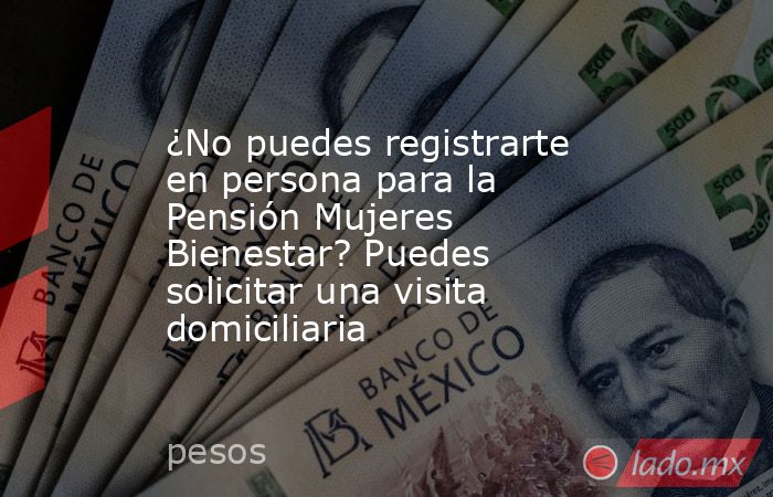 ¿No puedes registrarte en persona para la Pensión Mujeres Bienestar? Puedes solicitar una visita domiciliaria. Noticias en tiempo real