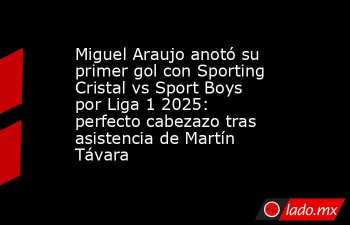 Miguel Araujo anotó su primer gol con Sporting Cristal vs Sport Boys por Liga 1 2025: perfecto cabezazo tras asistencia de Martín Távara . Noticias en tiempo real
