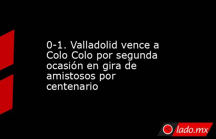 0-1. Valladolid vence a Colo Colo por segunda ocasión en gira de amistosos por centenario. Noticias en tiempo real