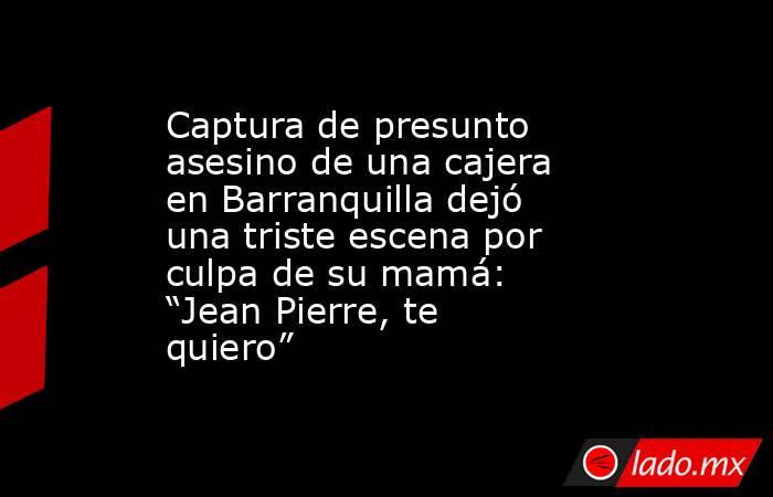 Captura de presunto asesino de una cajera en Barranquilla dejó una triste escena por culpa de su mamá: “Jean Pierre, te quiero”. Noticias en tiempo real