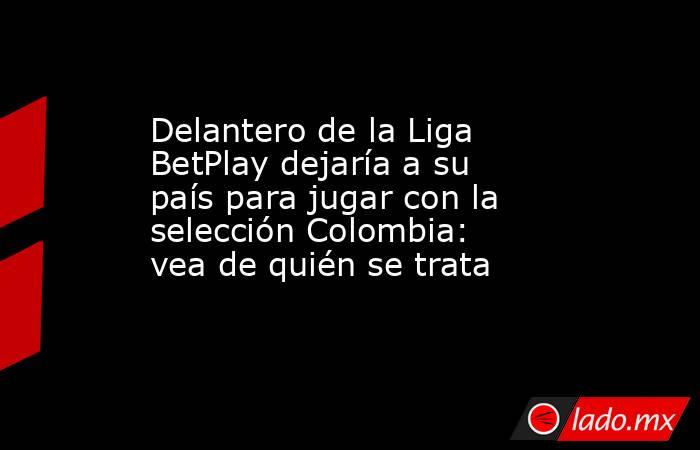 Delantero de la Liga BetPlay dejaría a su país para jugar con la selección Colombia: vea de quién se trata. Noticias en tiempo real