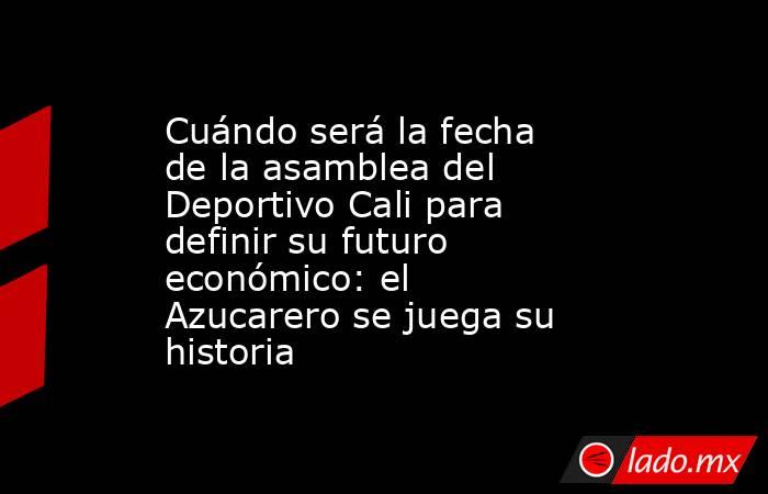 Cuándo será la fecha de la asamblea del Deportivo Cali para definir su futuro económico: el Azucarero se juega su historia. Noticias en tiempo real