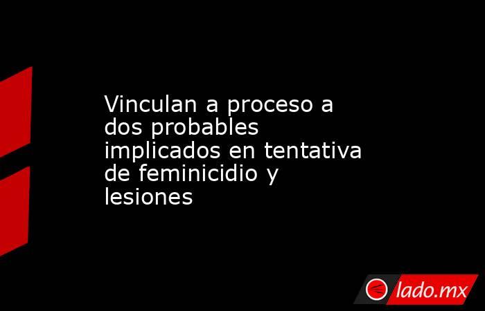Vinculan a proceso a dos probables implicados en tentativa de feminicidio y lesiones. Noticias en tiempo real
