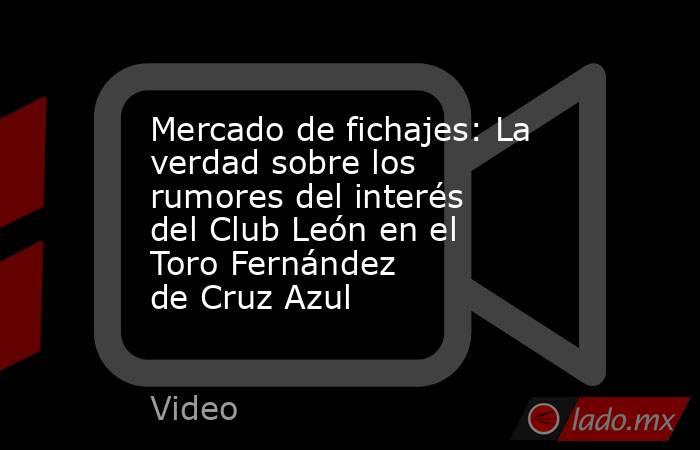 Mercado de fichajes: La verdad sobre los rumores del interés del Club León en el Toro Fernández de Cruz Azul. Noticias en tiempo real