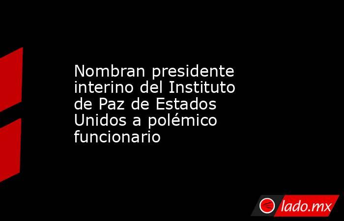 Nombran presidente interino del Instituto de Paz de Estados Unidos a polémico funcionario . Noticias en tiempo real