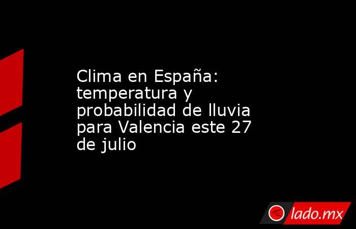 Clima en España: temperatura y probabilidad de lluvia para Valencia este 27 de julio. Noticias en tiempo real