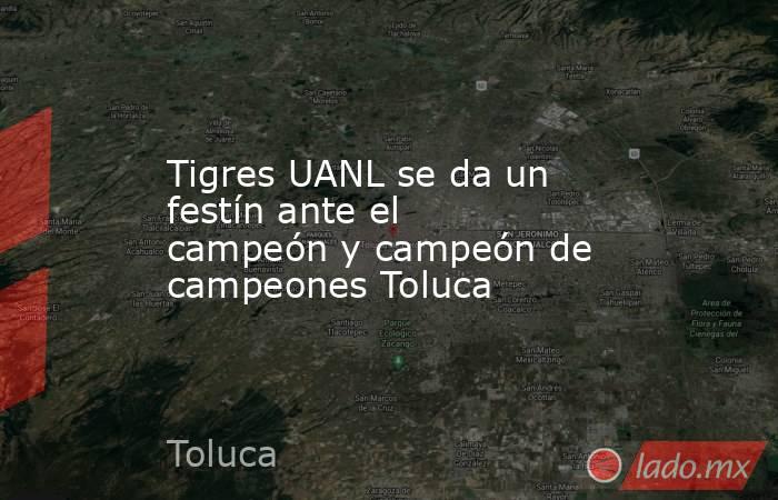 Tigres UANL se da un festín ante el campeón y campeón de campeones Toluca. Noticias en tiempo real